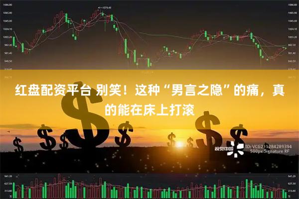 红盘配资平台 别笑！这种“男言之隐”的痛，真的能在床上打滚