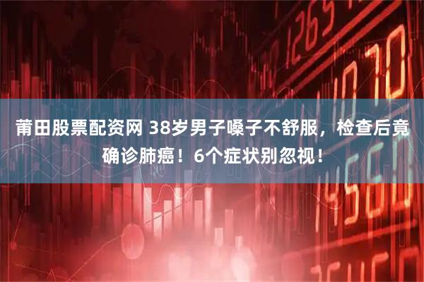 莆田股票配资网 38岁男子嗓子不舒服，检查后竟确诊肺癌！6个症状别忽视！