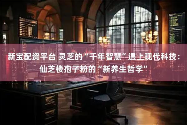 新宝配资平台 灵芝的“千年智慧”遇上现代科技：仙芝楼孢子粉的“新养生哲学”