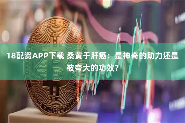 18配资APP下载 桑黄于肝癌：是神奇的助力还是被夸大的功效？