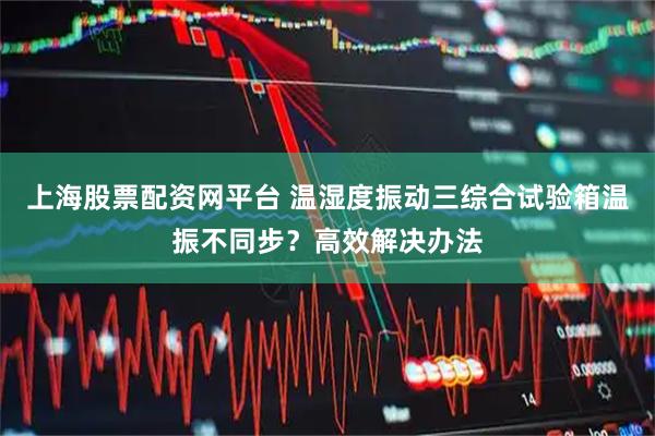 上海股票配资网平台 温湿度振动三综合试验箱温振不同步？高效解决办法