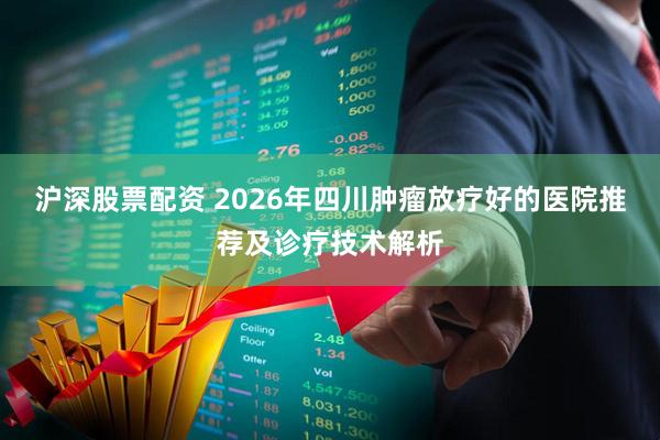 沪深股票配资 2026年四川肿瘤放疗好的医院推荐及诊疗技术解析