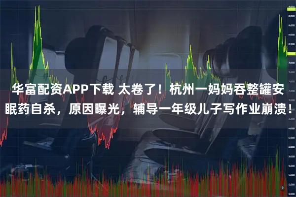 华富配资APP下载 太卷了！杭州一妈妈吞整罐安眠药自杀，原因曝光，辅导一年级儿子写作业崩溃！